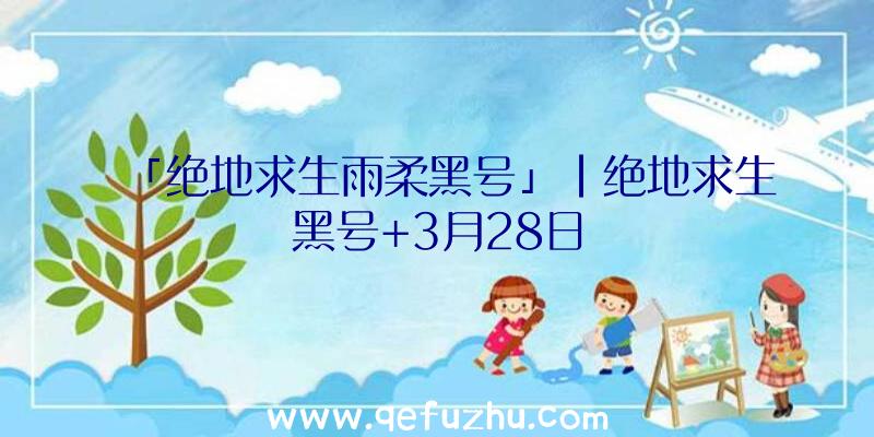 「绝地求生雨柔黑号」|绝地求生黑号+3月28日